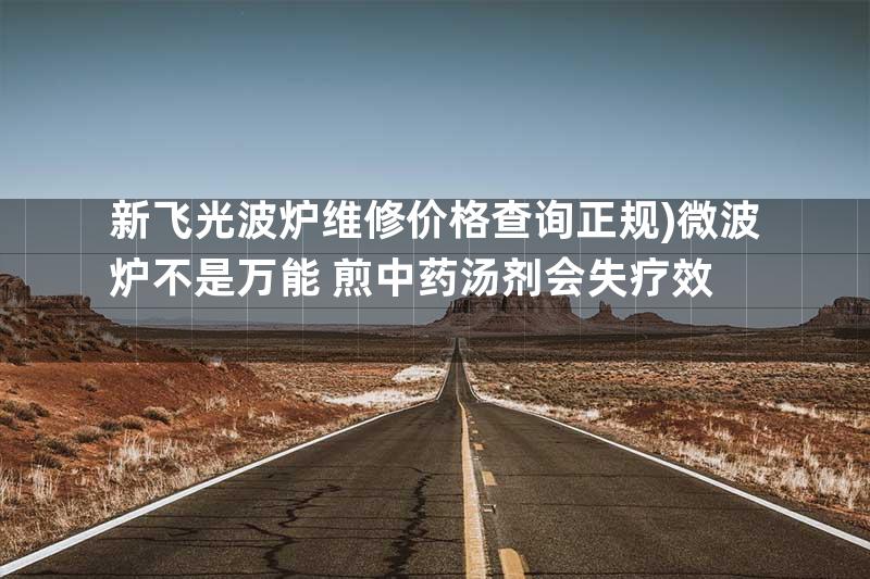 新飞光波炉维修价格查询正规)微波炉不是万能 煎中药汤剂会失疗效